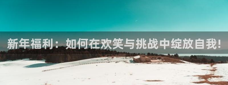 南宫星亿娱乐：新年福利：如何在欢笑与挑战中绽放自我!