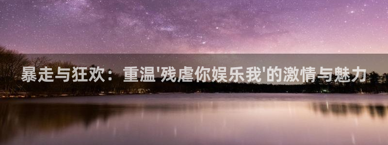 星亿娱乐app下载地址：暴走与狂欢：重温\'残虐你娱乐我\'的激情与魅力