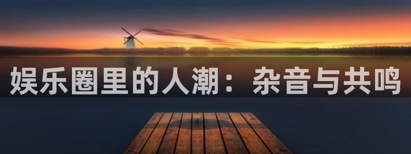 星亿娱乐下载：娱乐圈里的人潮：杂音与共鸣